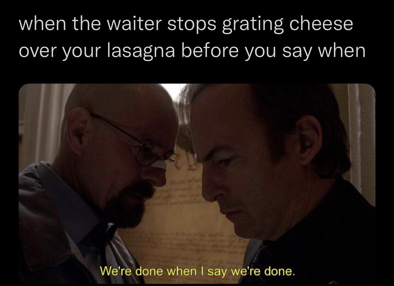 done - when the waiter stops grating cheese over your lasagna before you say when We're done when I say we're done.