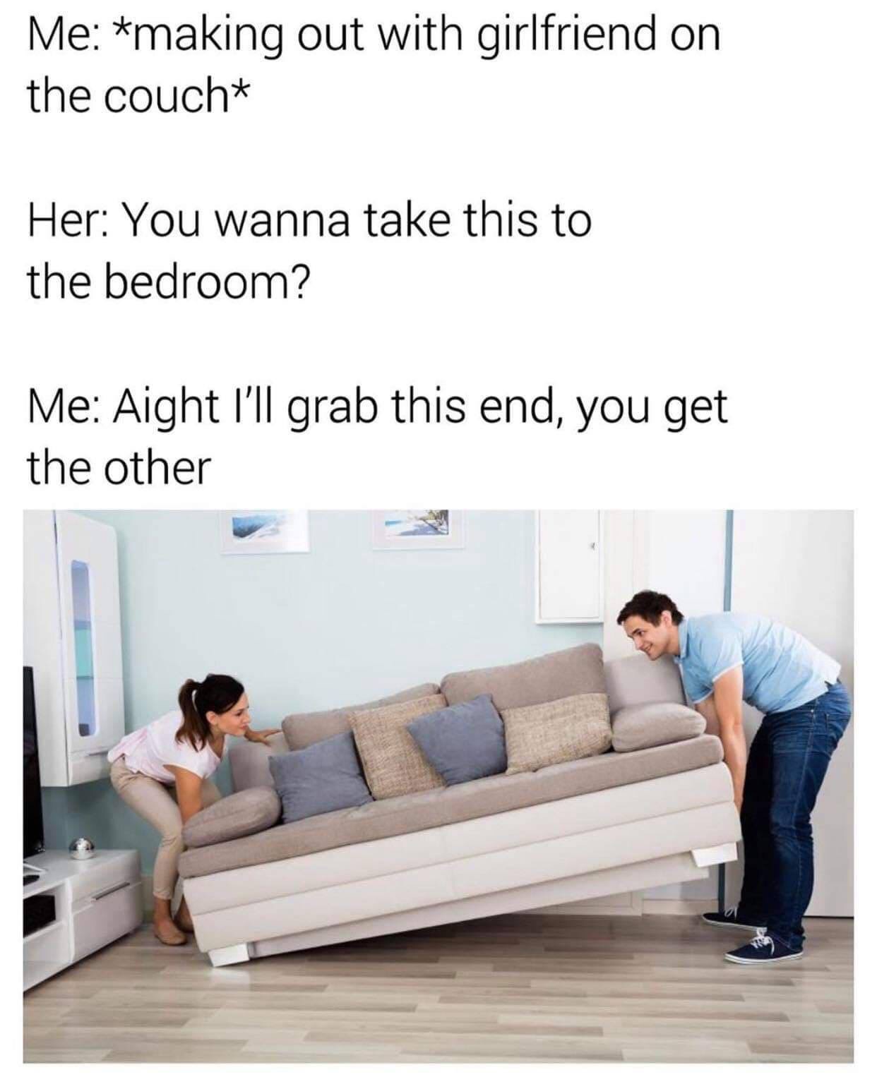 dank memes - funny memes - wanna take this to the bedroom meme - Me making out with girlfriend on the coucht Her You wanna take this to the bedroom? Me Aight I'll grab this end, you get the other