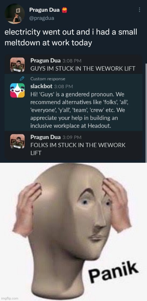 funny memes - dank memes - panic meme - Pragun Dua electricity went out and i had a small meltdown at work today Pragun Dua Guys Im Stuck In The Wework Lift Custom response slackbot Hi! 'Guys' is a gendered pronoun. We recommend alternatives 'folks', 'all