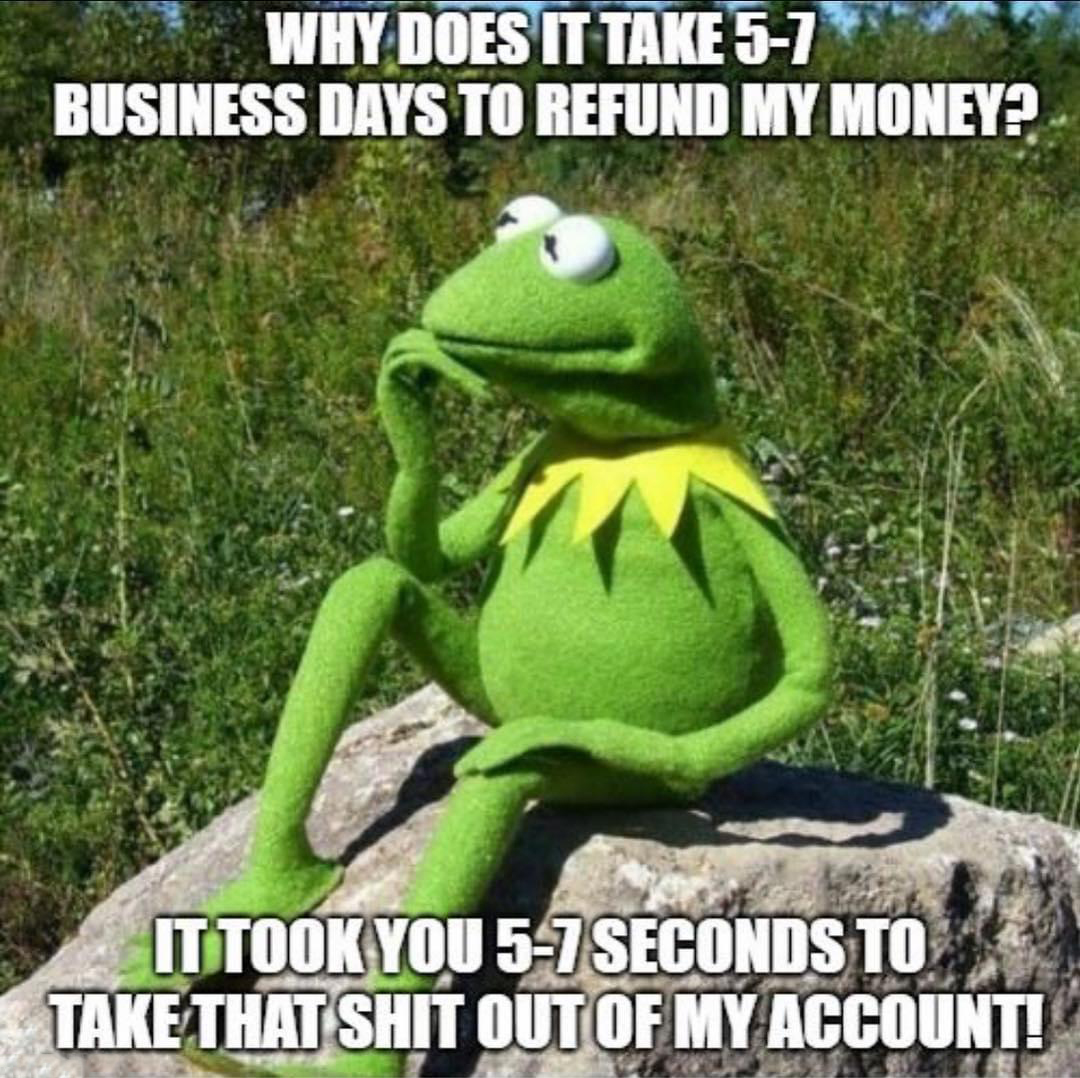 funny memes - dank memes - kermit thinking meme - Why Does It Take 57 Business Days To Refund My Money? It Took You 57 Seconds To Take That Shit Out Of My Account!