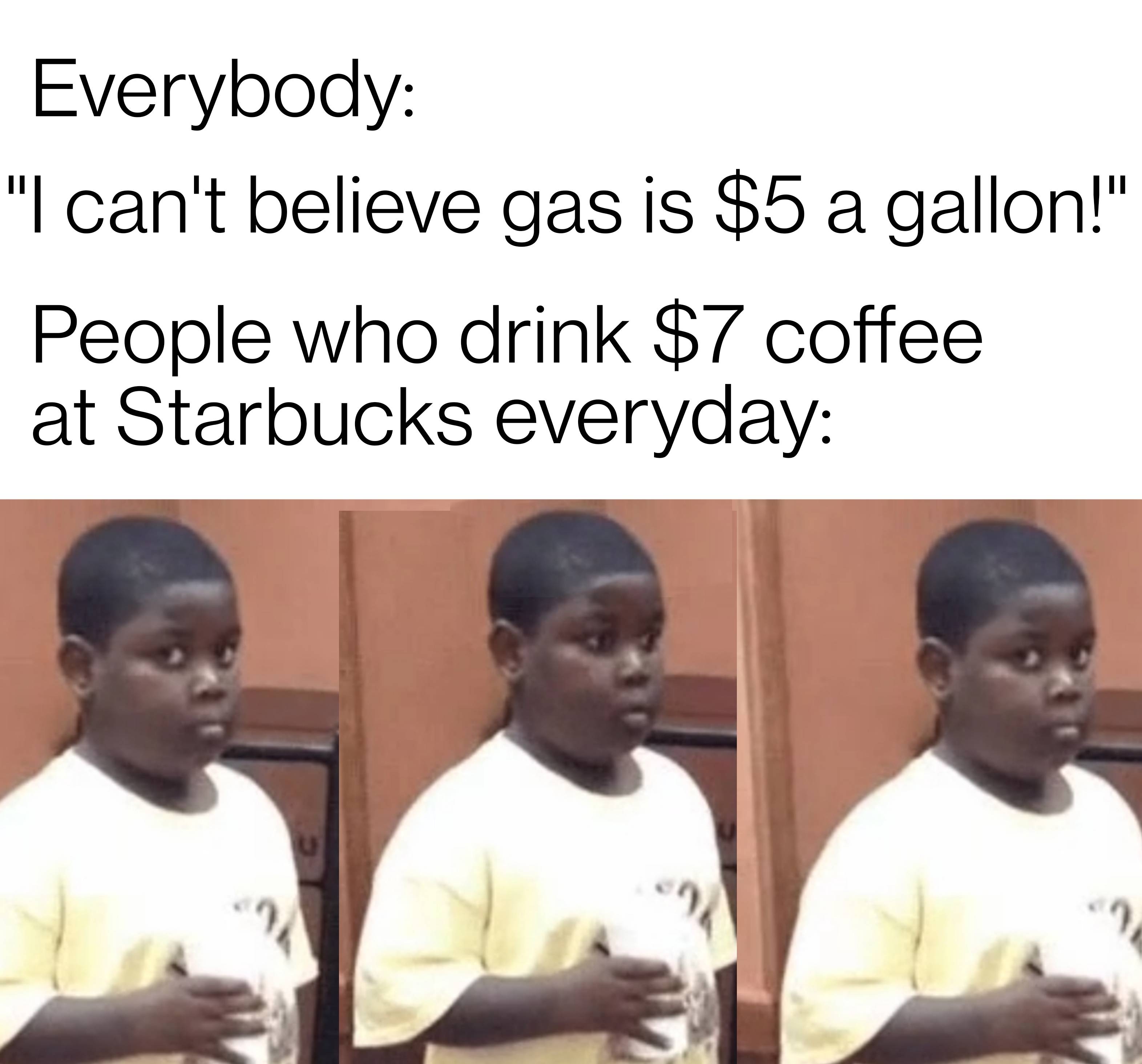 funny memes - dank memes - photo caption - ag Everybody "I can't believe gas is $5 a gallon!" People who drink $7 coffee at Starbucks everyday 7