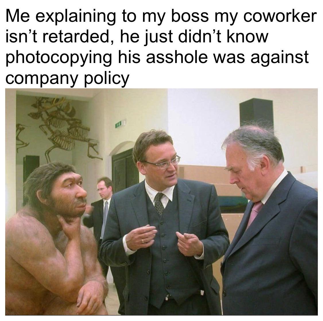 dank memes - man talking to neanderthal - 3 Me explaining to my boss my coworker isn't retarded, he just didn't know photocopying his asshole was against company policy