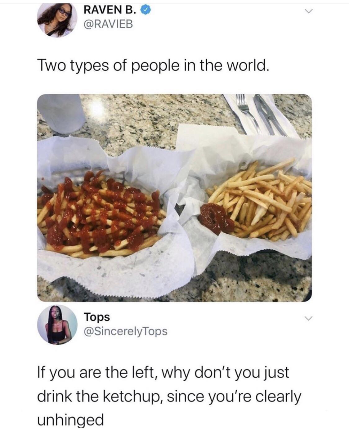 dank memes - ketchup on fries meme - Raven B. Two types of people in the world. Tops Tops If you are the left, why don't you just drink the ketchup, since you're clearly unhinged
