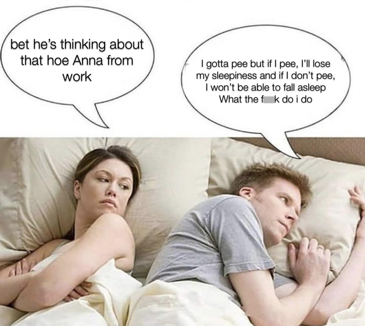 funny memes - dank memes - poly girlfriend memes - bet he's thinking about that hoe Anna from work I gotta pee but if I pee, I'll lose my sleepiness and if I don't pee, I won't be able to fall asleep What the f k do i do