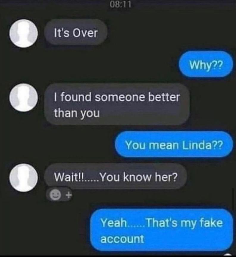funny memes - dank memes - create - It's Over Why?? I found someone better than you You mean Linda?? Wait!! ....You know her? Yeah.... That's my fake account