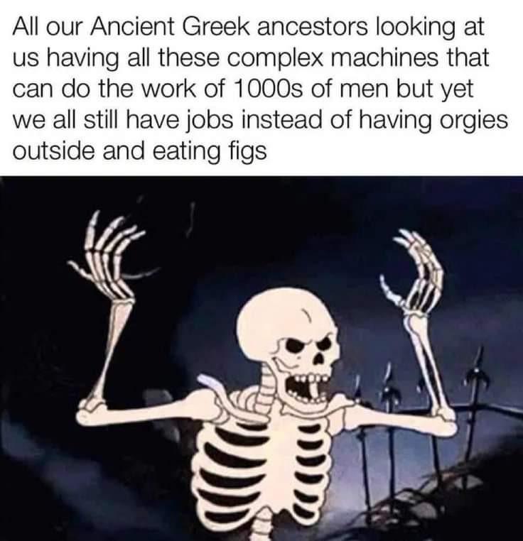 dank memes - mad skeleton meme - All our Ancient Greek ancestors looking at us having all these complex machines that can do the work of 1000s of men but yet we all still have jobs instead of having orgies outside and eating figs