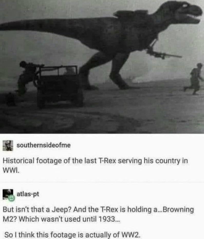 funny memes - dank memes - t rex in ww2 - southernsideofme Historical footage of the last TRex serving his country in Wwi. atlaspt But isn't that a Jeep? And the TRex is holding a... Browning M2? Which wasn't used until 1933... So I think this footage is 