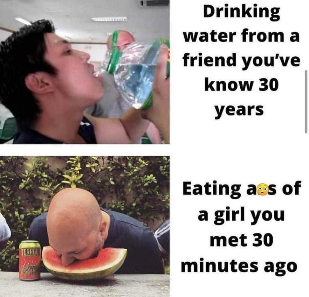 dank memes - drinking water from a friend you ve known for 30 years - Terra Acht More Drinking water from a friend you've know 30 years Eating ass of a girl you met 30 minutes ago