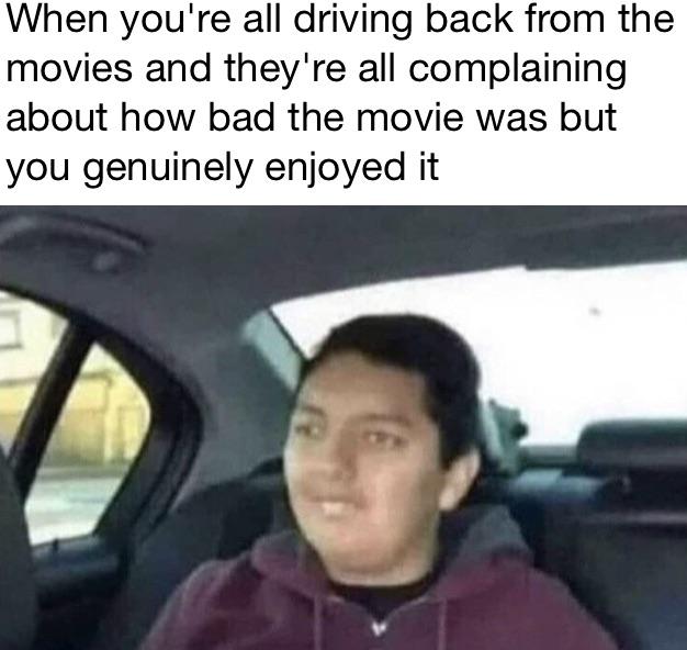 dank memes --  your father is yelling at you - When you're all driving back from the movies and they're all complaining about how bad the movie was but you genuinely enjoyed it