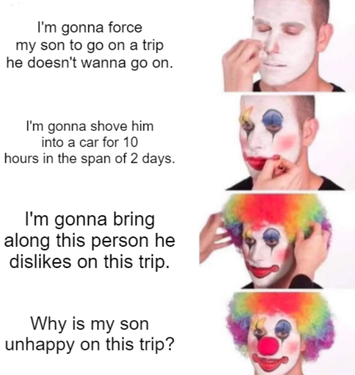 dank memes - he's a clown - I'm gonna force my son to go on a trip he doesn't wanna go on. I'm gonna shove him into a car for 10 hours in the span of 2 days. I'm gonna bring along this person he dis on this trip. Why is my son unhappy on this trip?