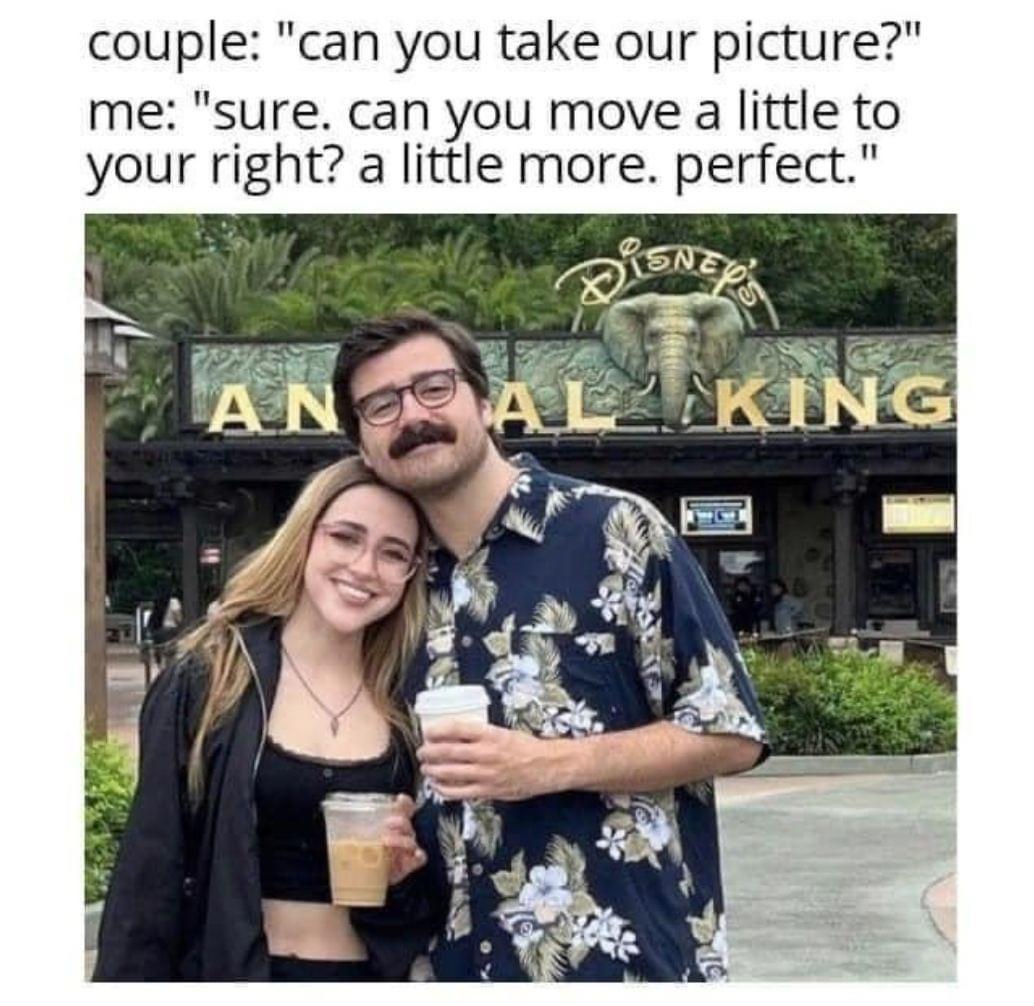 dank memes - funny memes - disney world, disney's animal kingdom - couple "can you take our picture?" me "sure. can you move a little to your right? a little more. perfect." Disney All King