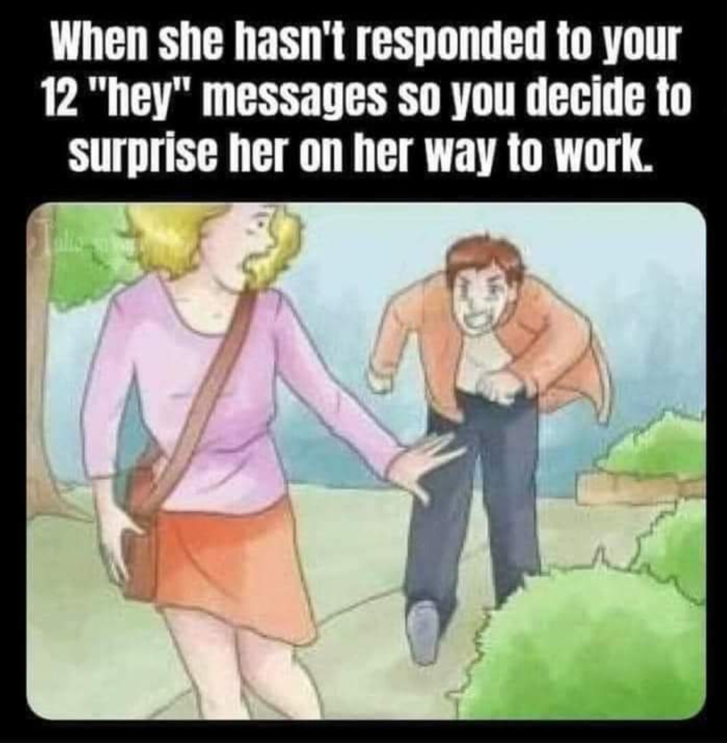 dank memes - funny memes - funny wikihow - When she hasn't responded to your 12 "hey" messages so you decide to surprise her on her way to work.