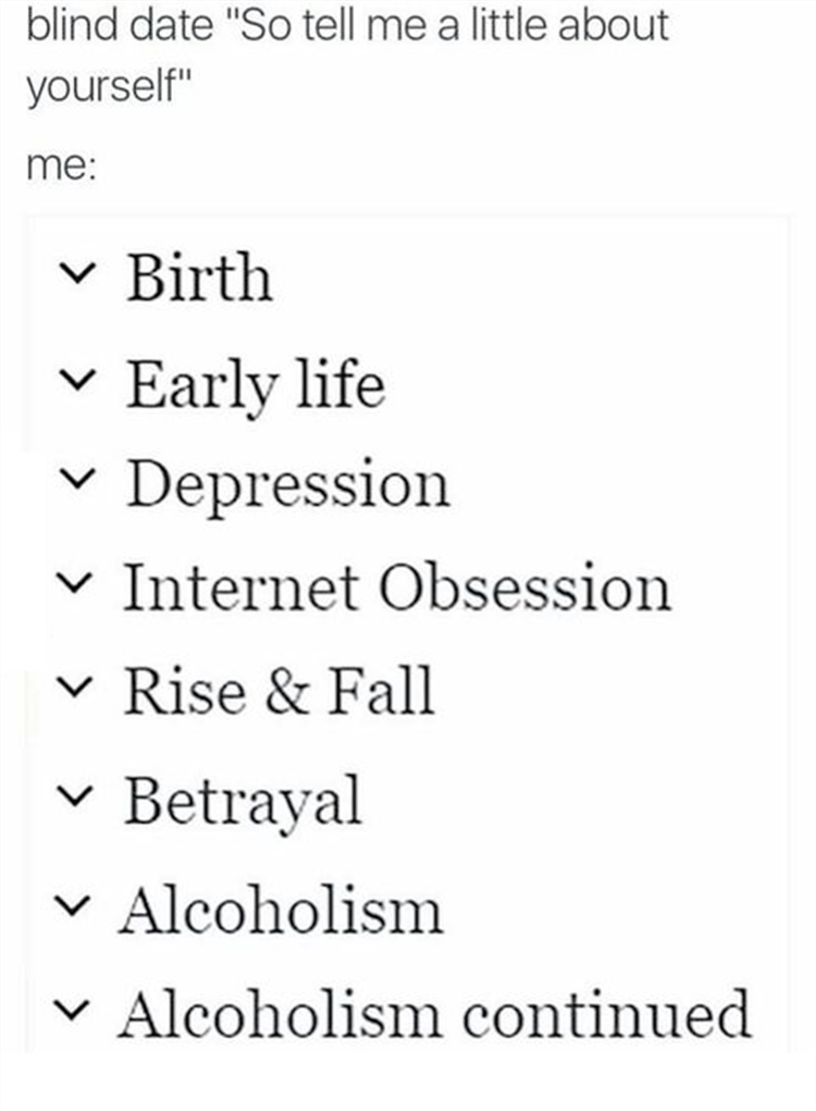 funny memes - dank memes - birth early life depression internet obsession - blind date "So tell me a little about yourself" me Birth Early life V Depression V Internet Obsession V Rise & Fall V Betrayal V Alcoholism V Alcoholism continued