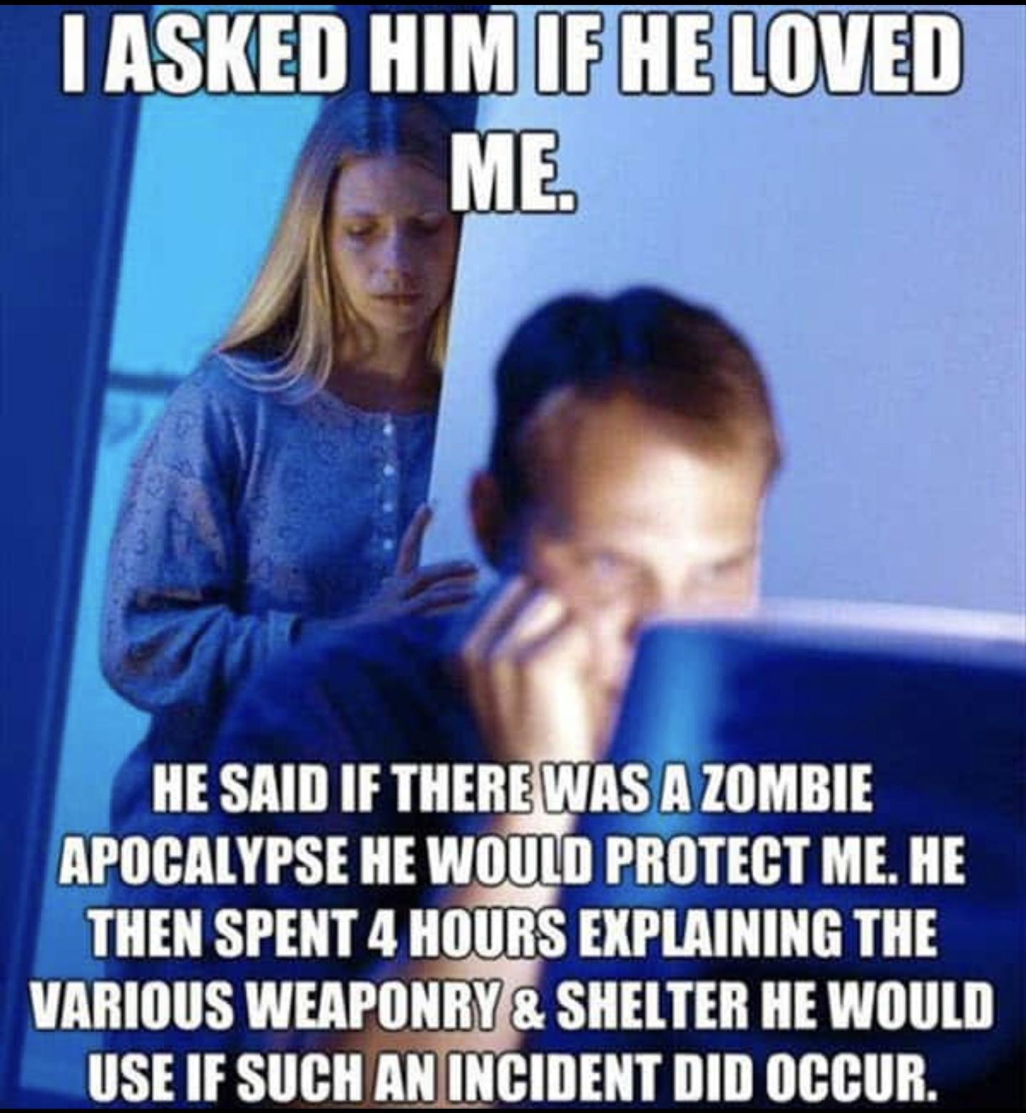 funny memes - dank memes - memes for husband - I Asked Him If He Loved Me. He Said If There Was A Zombie Apocalypse He Would Protect Me. He Then Spent 4 Hours Explaining The Various Weaponry & Shelter He Would Use If Such An Incident Did Occur.