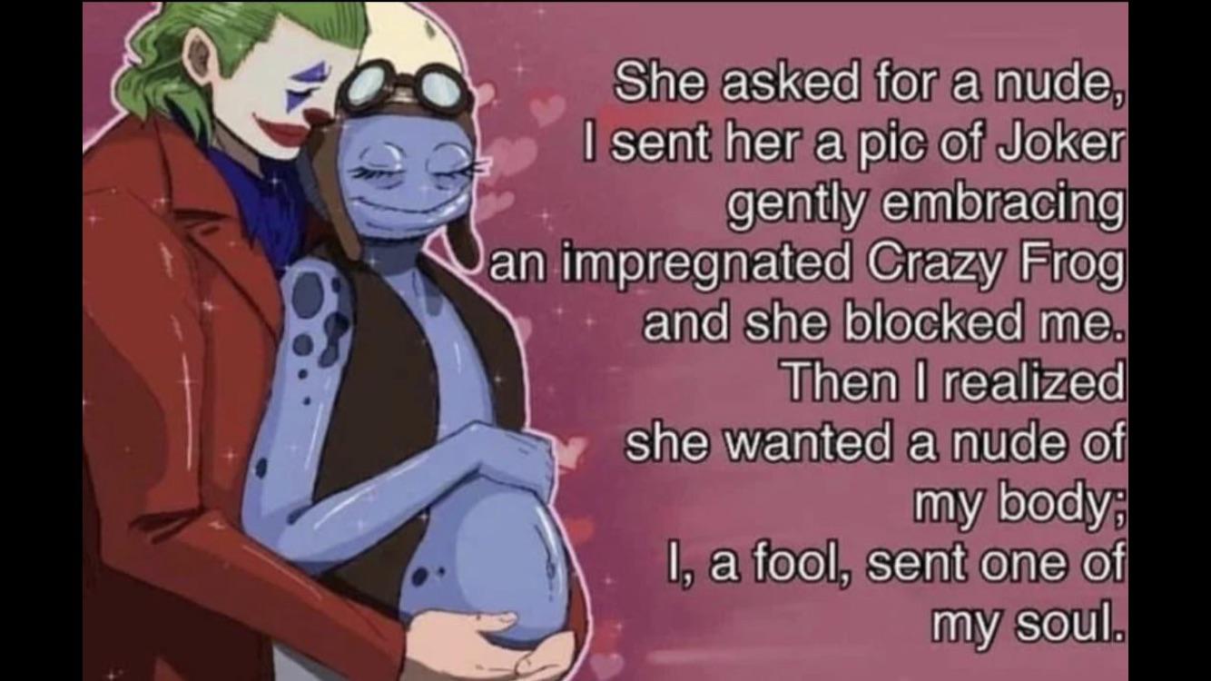 dank memes - pregnant crazy frog - She asked for a nude, I sent her a pic of Joker gently embracing an impregnated Crazy Frog and she blocked me. Then I realized she wanted a nude of my body; I, a fool, sent one of my soul.