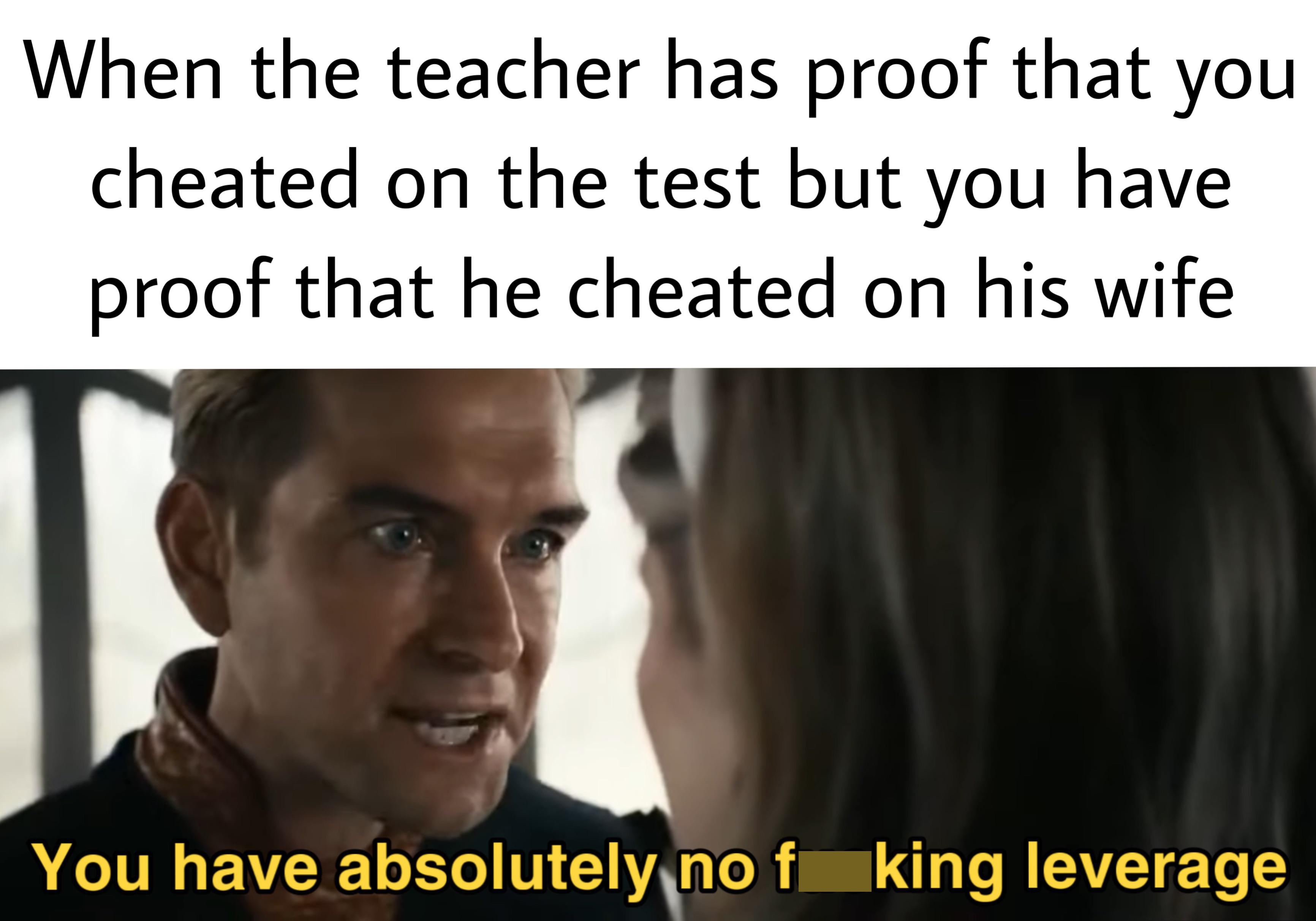 dank memes - quotes about girls - When the teacher has proof that you cheated on the test but you have proof that he cheated on his wife You have absolutely no f king leverage