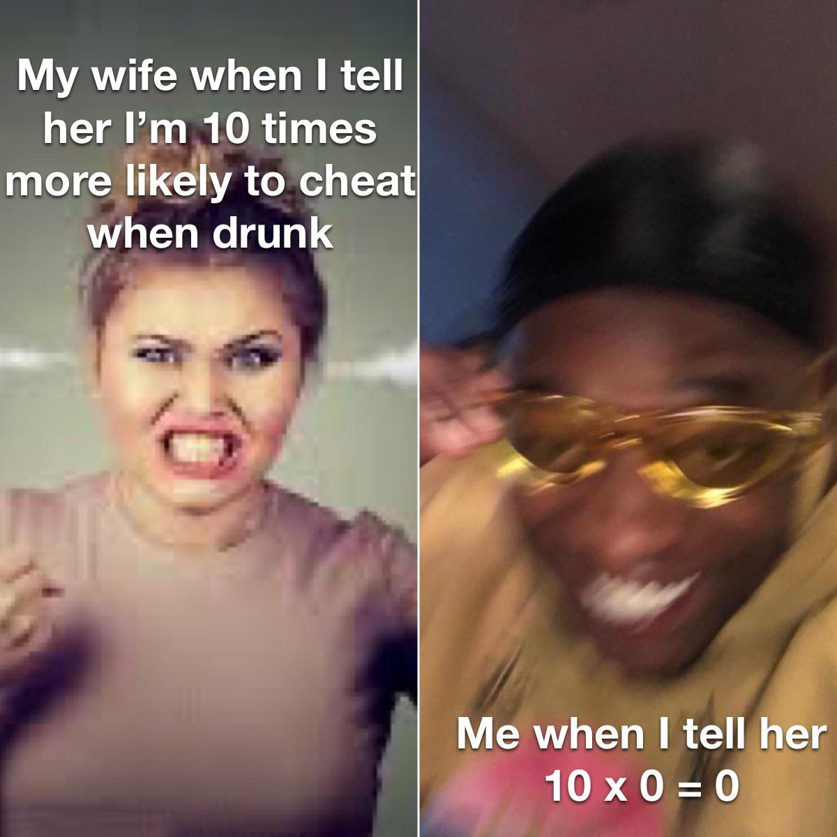 dank memes - funny memes - risky text meme - My wife when I tell her I'm 10 times more ly to cheat when drunk Me when I tell her 10x00