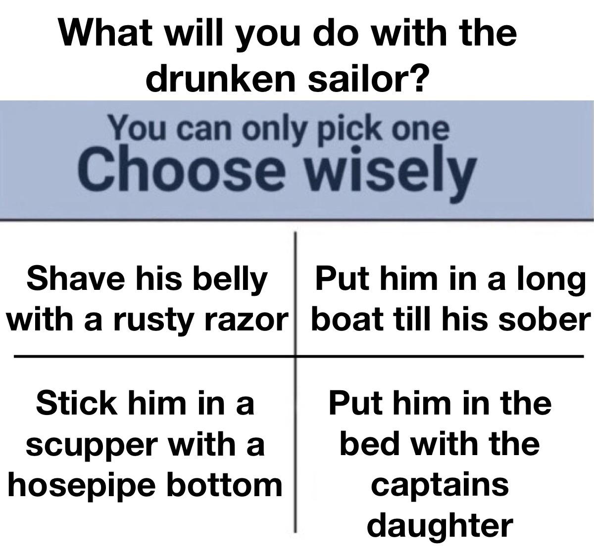 dank memes - funny memes - angle - What will you do with the drunken sailor? You can only pick one Choose wisely Shave his belly with a rusty razor Stick him in a scupper with a hosepipe bottom Put him in a long boat till his sober Put him in the bed with