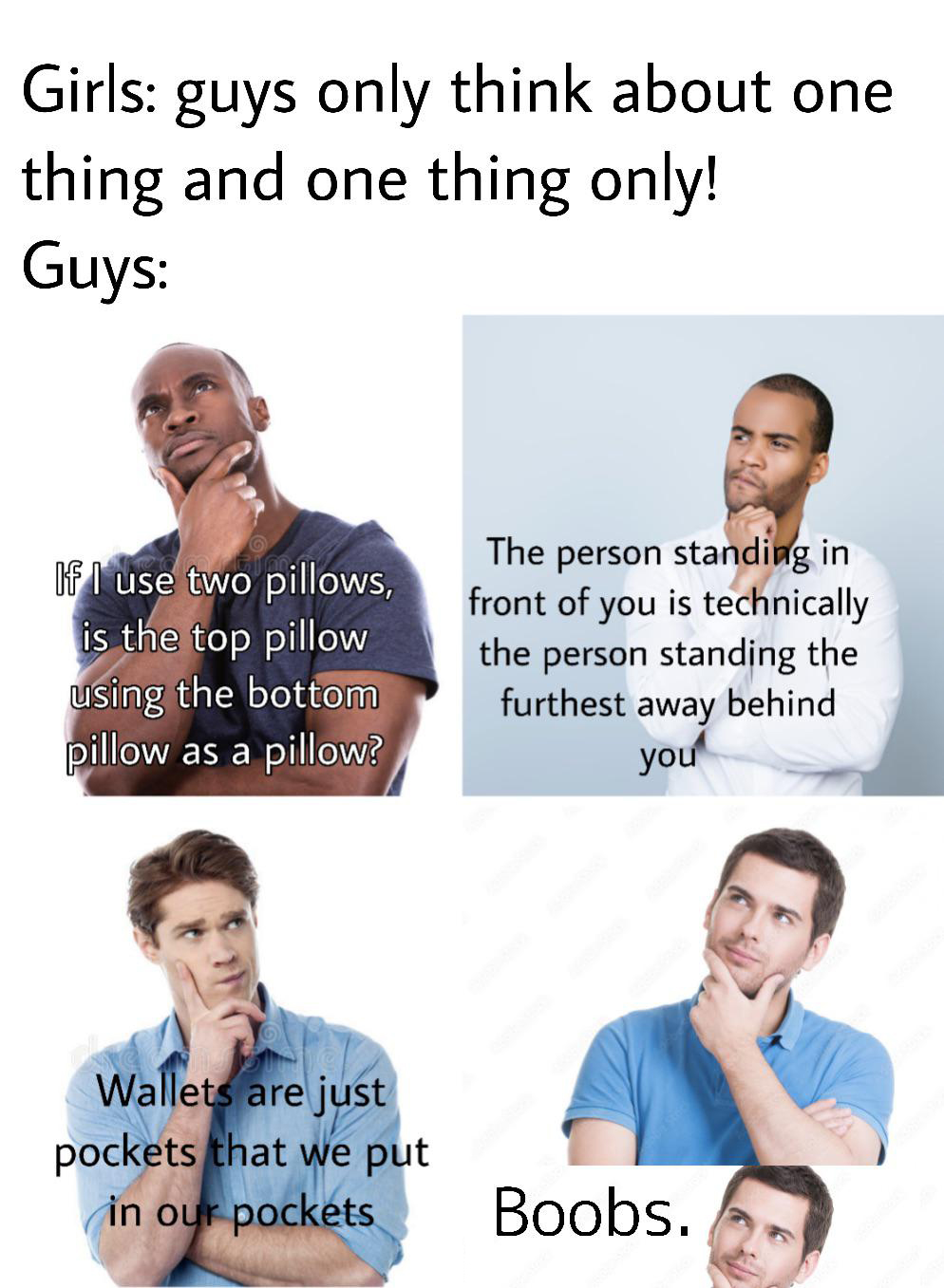 dank memes - funny memes - man - Girls guys only think about one thing and one thing only! Guys Te If I use two pillows, is the top pillow using the bottom pillow as a pillow? The person standing in front of you is technically the person standing the furt