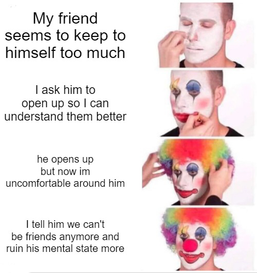 funny memes - salary of a clown - My friend seems to keep to himself too much I ask him to open up so I can understand them better he opens up but now im uncomfortable around him I tell him we can't be friends anymore and ruin his mental state more