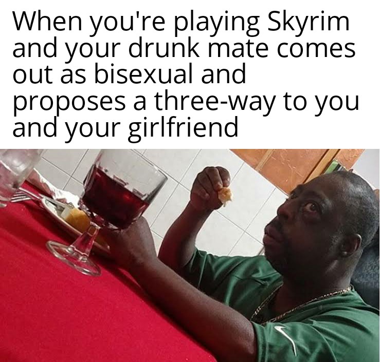 dank memes - 3 6 roentgen - When you're playing Skyrim and your drunk mate comes out as bisexual and proposes a threeway to you and your girlfriend