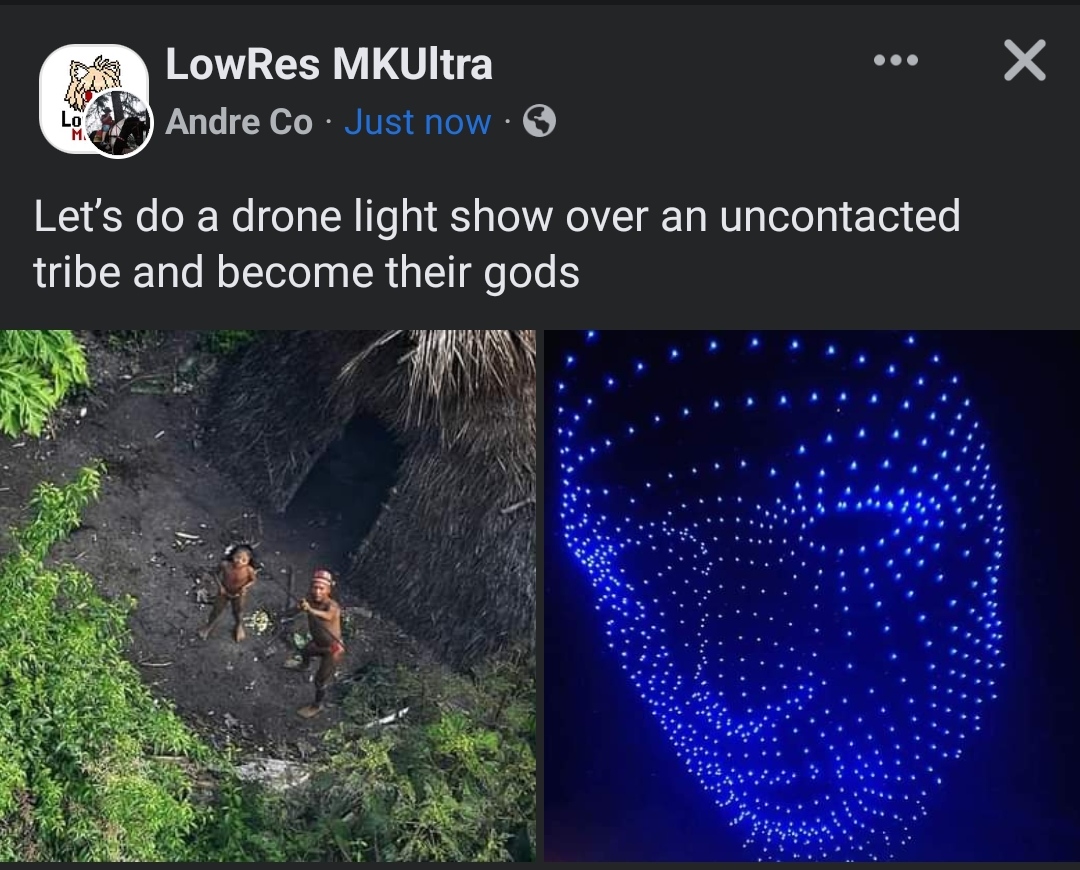 daily dose of randoms - do uncontacted tribes live - Lo M. LowRes MKUltra Andre Co. Just now. Let's do a drone light show over an uncontacted tribe and become their gods X
