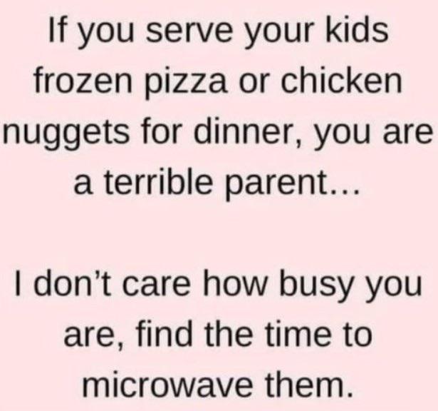if you serve your kids frozen pizza - If you serve your kids frozen pizza or chicken nuggets for dinner, you are a terrible parent... I don't care how busy you are, find the time to microwave them.