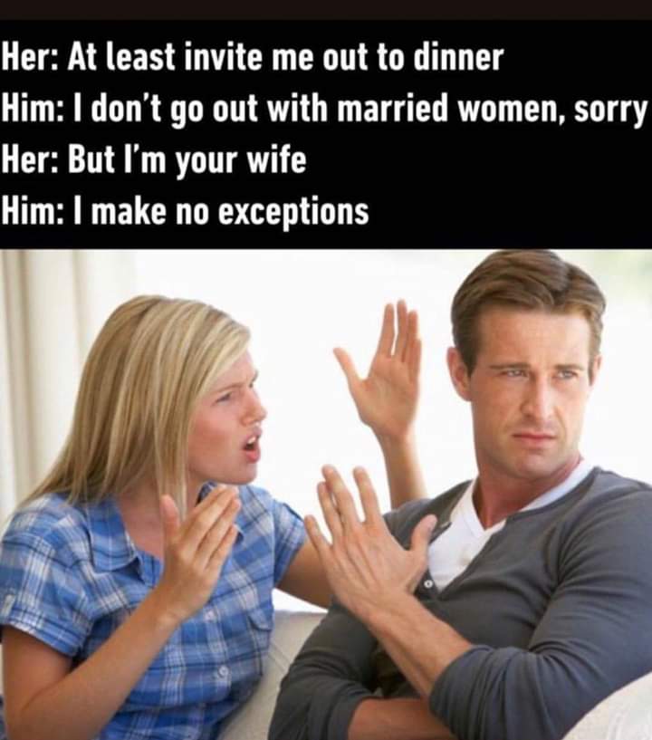 monday morning randomness - funny marriage memes - Her At least invite me out to dinner Him I don't go out with married women, sorry Her But I'm your wife Him I make no exceptions