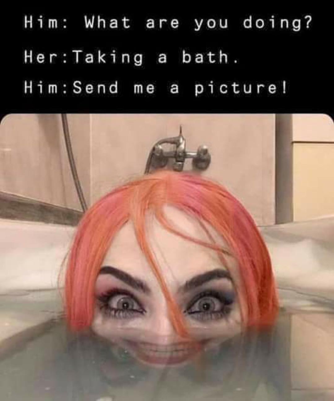 funny memes and pics - head - Him What are you doing? Her Taking a bath. Him Send me a picture!
