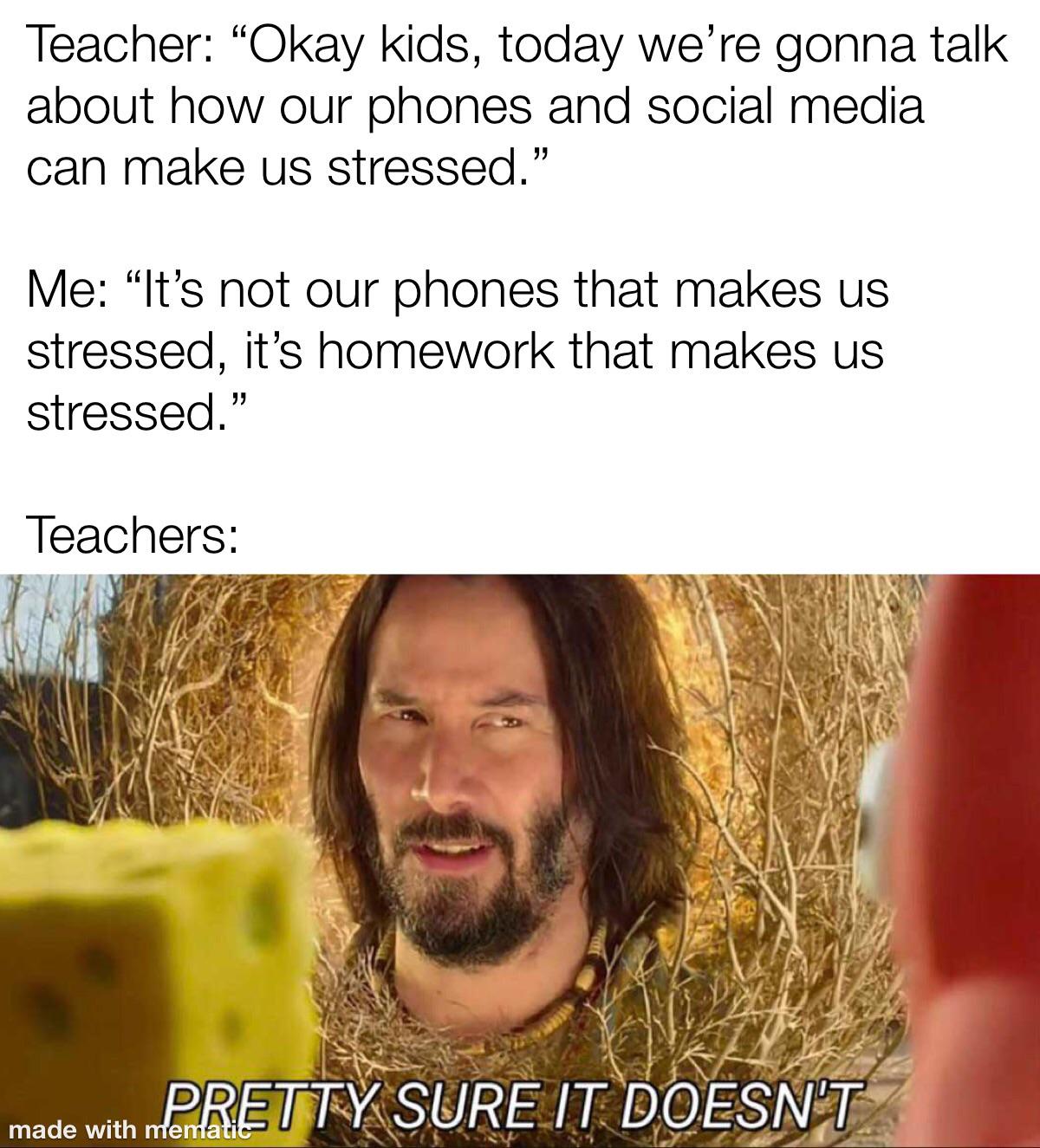 daily dose of memes - photo caption - Teacher "Okay kids, today we're gonna talk about how our phones and social media can make us stressed." Me "It's not our phones that makes us stressed, it's homework that makes us stressed." Teachers Pretty Sure It Do