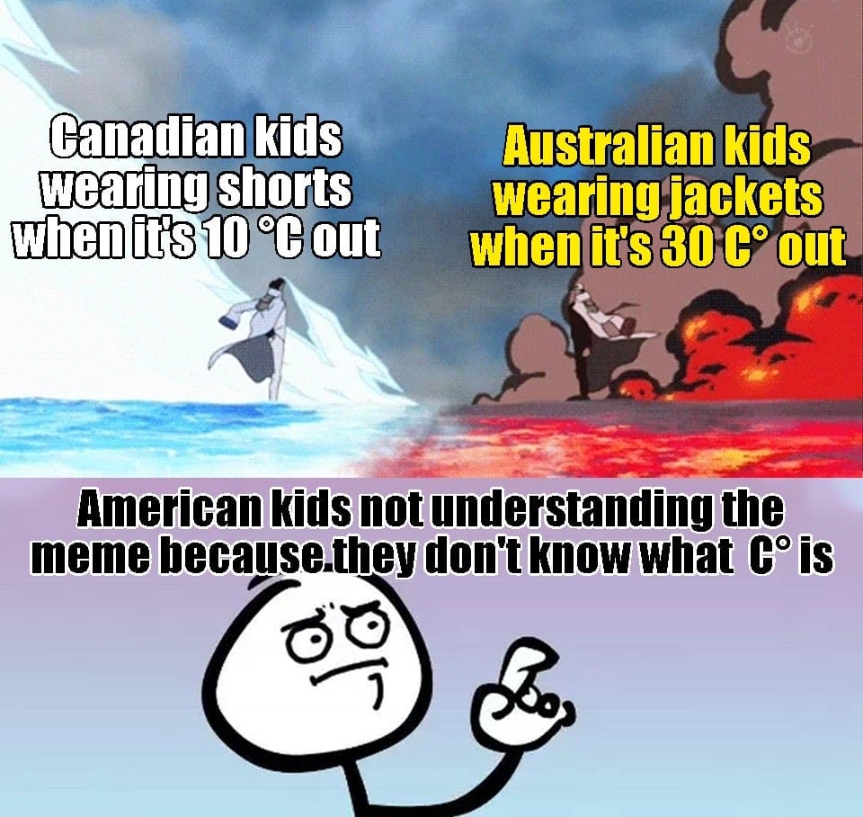 funny memes - americans be like - Canadian kids wearing shorts when it's 10 C out Australian kids wearing jackets when it's 30 C out American kids not understanding the meme because they don't know what C is