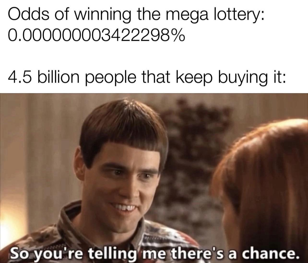 so you re saying there's - Odds of winning the mega lottery 0.000000003422298% 4.5 billion people that keep buying it So you're telling me there's a chance.