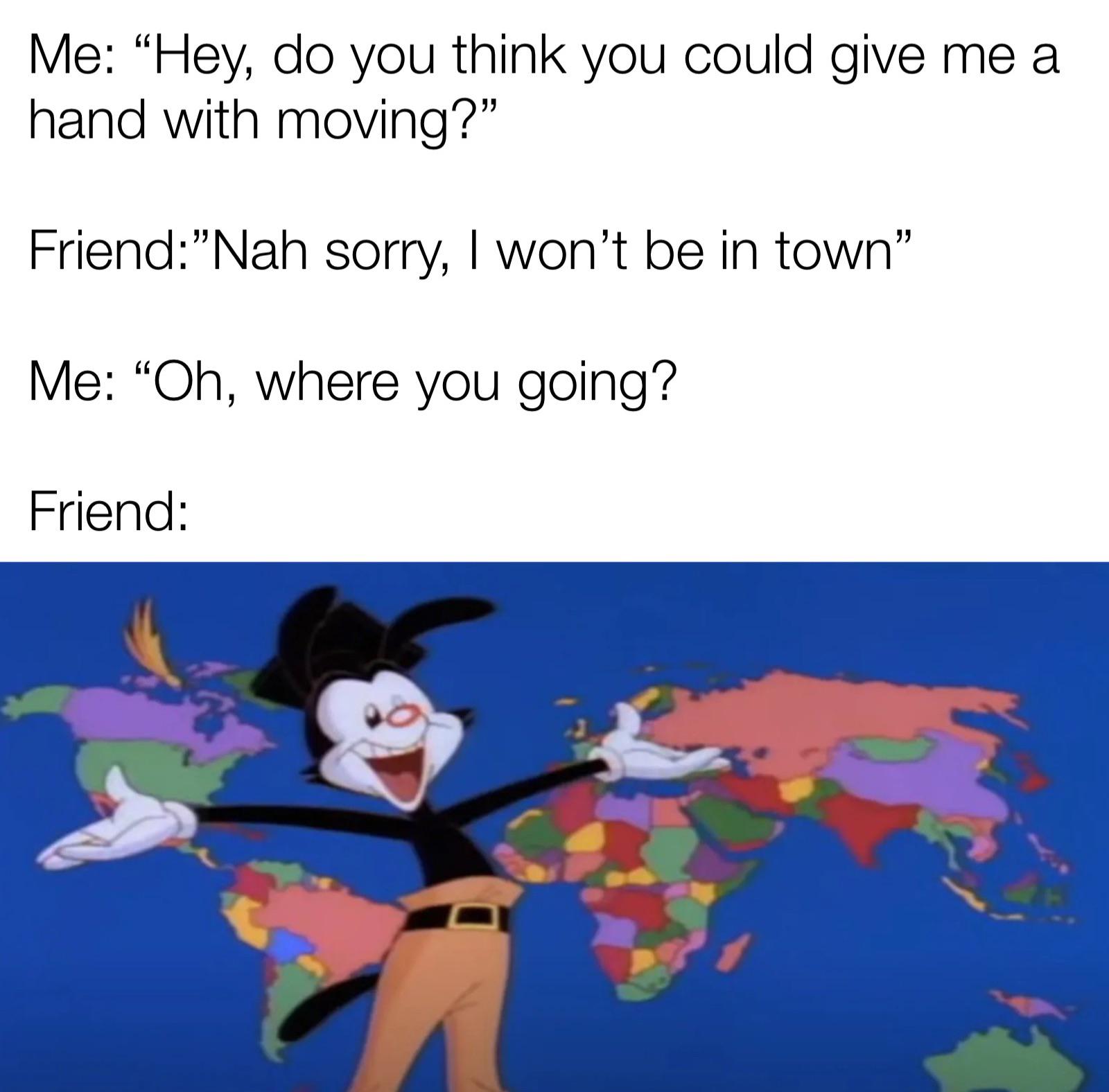 dank memes funny jokes - animaniacs world song - Me "Hey, do you think you could give me a hand with moving?" Friend"Nah sorry, I won't be in town" Me "Oh, where you going? Friend