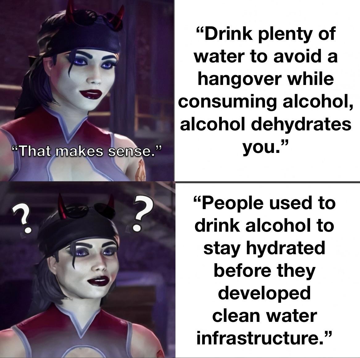 dank memes - head - 6 222 "That makes sense." ? ? "Drink plenty of water to avoid a hangover while consuming alcohol, alcohol dehydrates you." "People used to drink alcohol to stay hydrated before they developed clean water infrastructure."