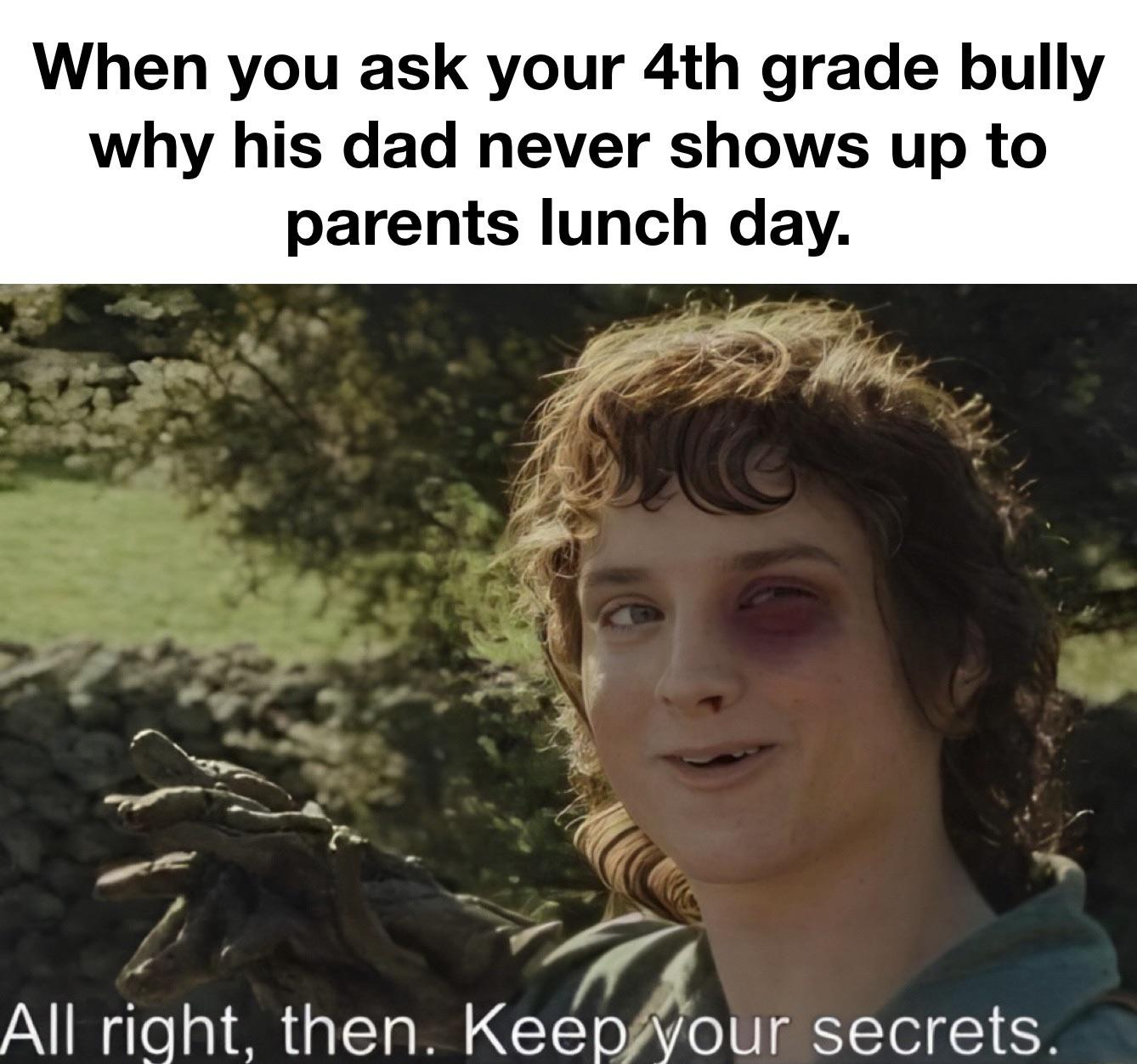 funny memes - you ask your dad why he smells like jack daniels - When you ask your 4th grade bully why his dad never shows up to parents lunch day. All right, then. Keep your secrets.