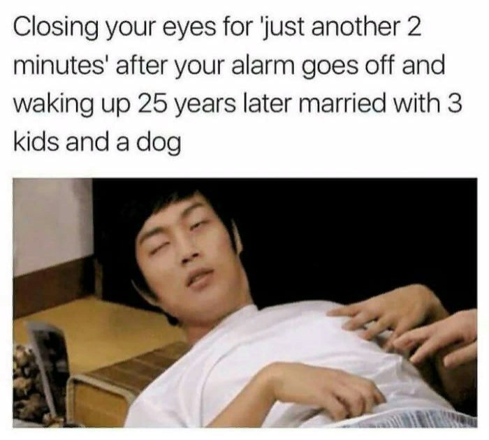 funny memes - wake up alarm memes - Closing your eyes for 'just another 2 minutes' after your alarm goes off and waking up 25 years later married with 3 kids and a dog