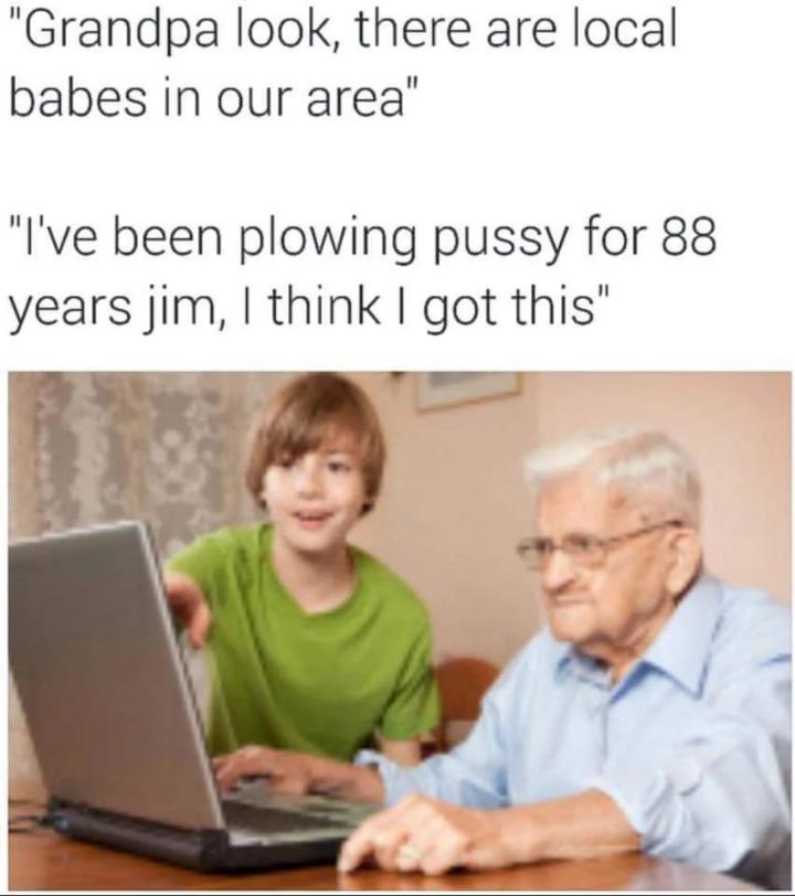 funny memes - learning - "Grandpa look, there are local babes in our area" "I've been plowing pussy for 88 years jim, I think I got this"