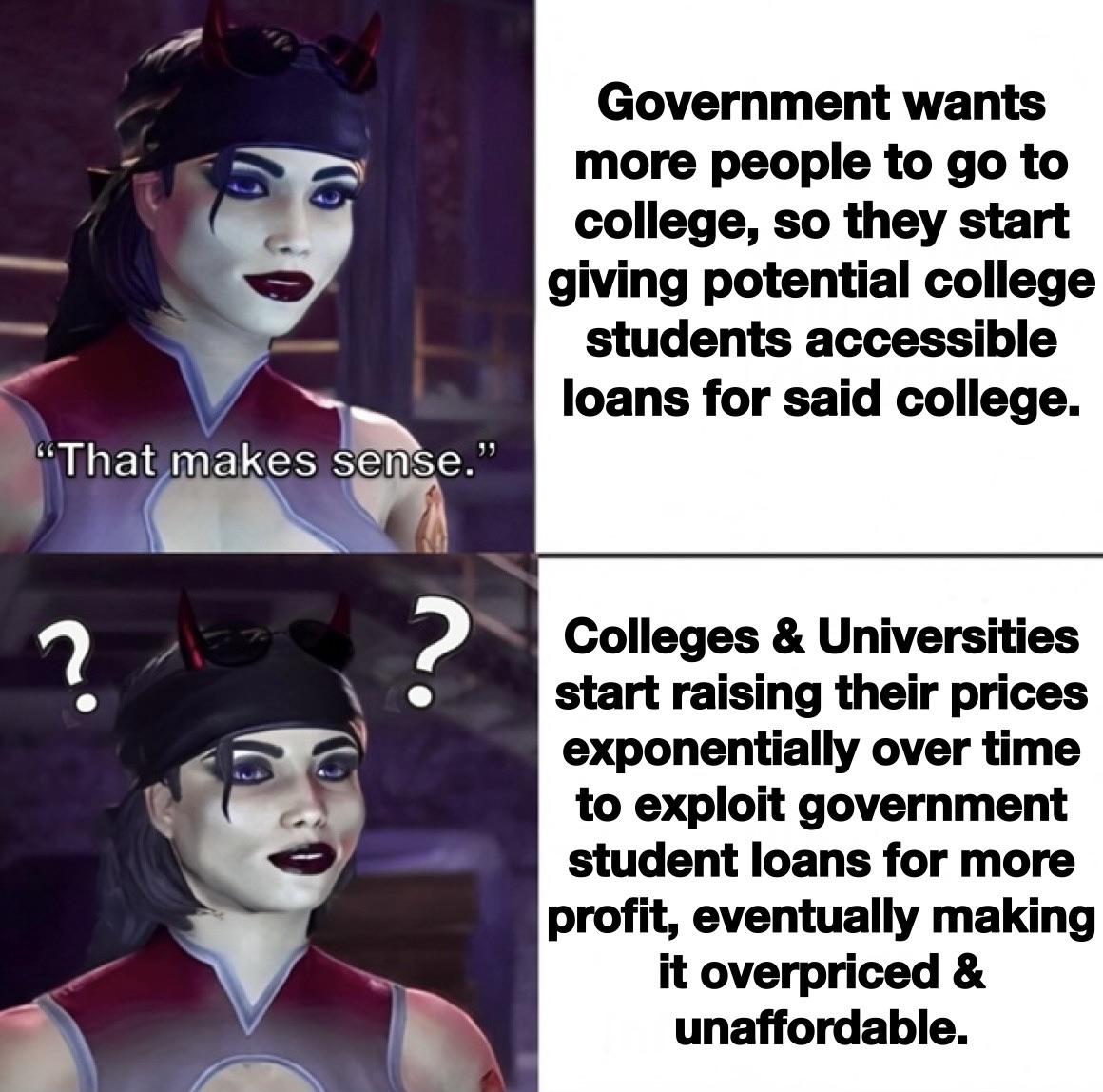 dank memes  - head - "That makes sense." ? ? Government wants more people to go to college, so they start giving potential college students accessible loans for said college. Colleges & Universities start raising their prices exponentially over time to ex