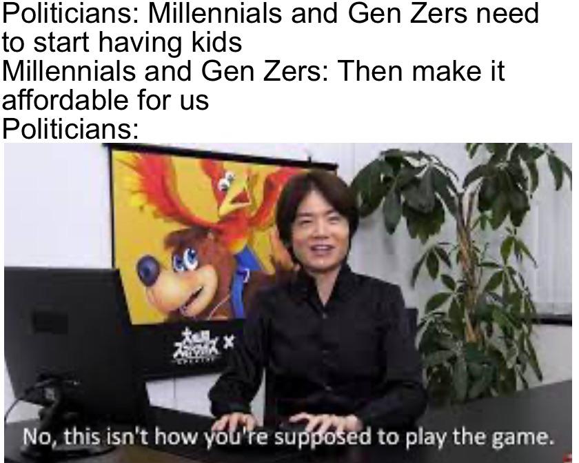 dank memes - sakurai no this isn t how you play the game - Politicians Millennials and Gen Zers need to start having kids Millennials and Gen Zers Then make it affordable for us Politicians Prota No, this isn't how you're supposed to play the game.