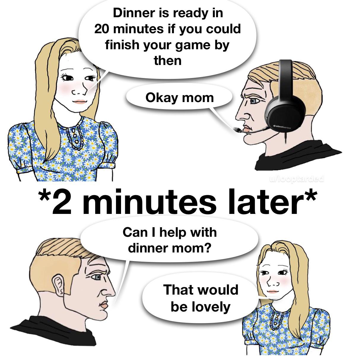 dank memes - cartoon - Dinner is ready in 20 minutes if you could finish your game by then Okay mom stoelorios wlooptarded 2 minutes later Can I help with dinner mom? That would be lovely
