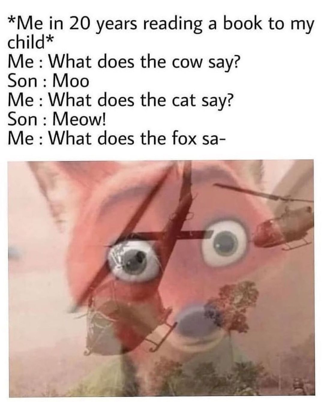 funny memes - Meme - Me in 20 years reading a book to my child Me What does the cow say? Son Moo Me What does the cat say? Son Meow! Me What does the fox sa