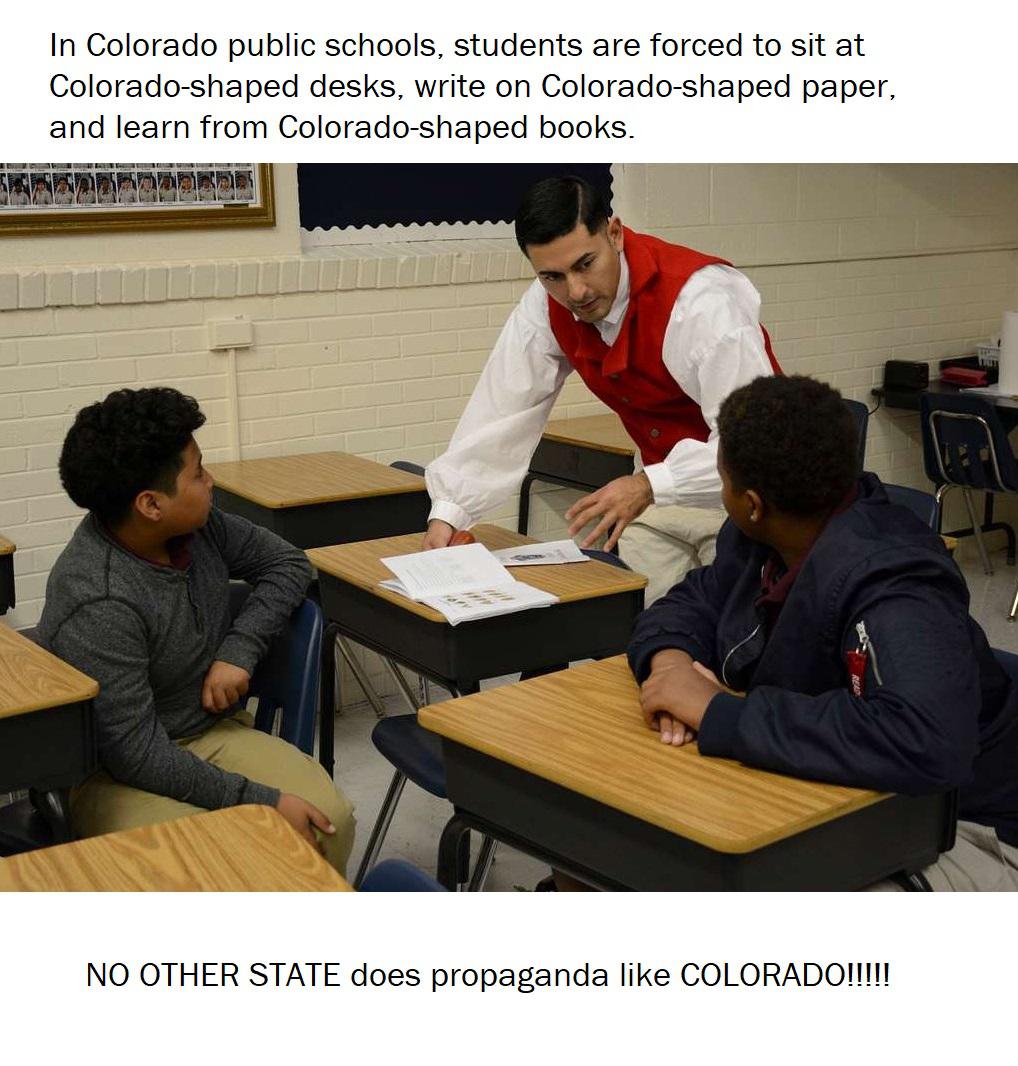 dank memes - education - In Colorado public schools, students are forced to sit at Coloradoshaped desks, write on Coloradoshaped paper, and learn from Coloradoshaped books. No Other State does propaganda Colorado!!!!!