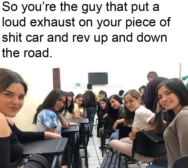 dank memes - education - So you're the guy that put a loud exhaust on your piece of shit car and rev up and down the road.