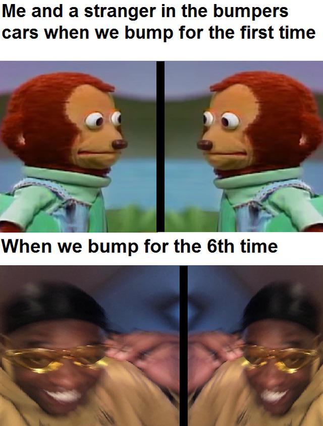 dank memes - amusement park ride meme - Me and a stranger in the bumpers cars when we bump for the first time When we bump for the 6th time