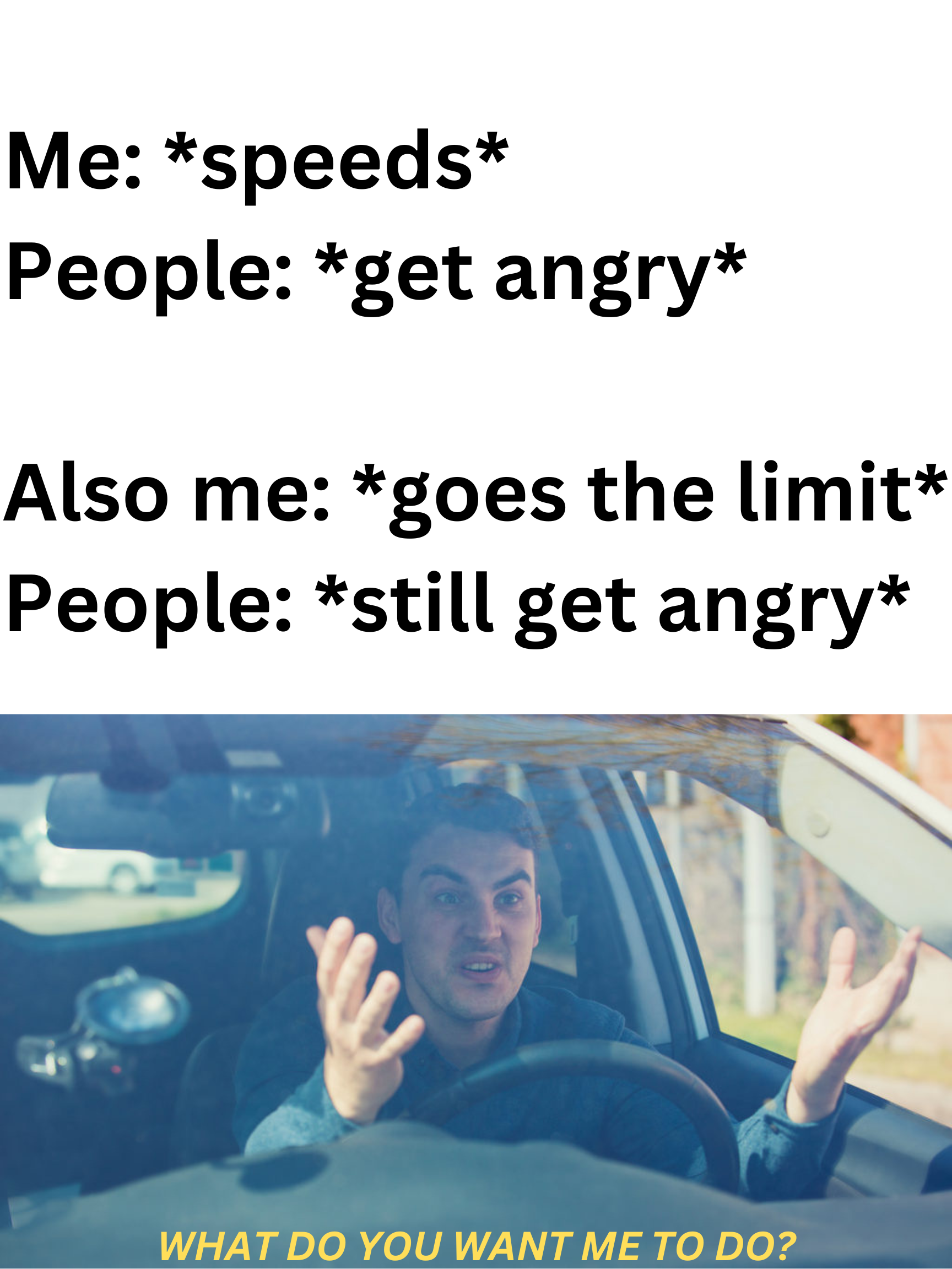 Funny and memes - photo caption - Me speeds People get angry Also me goes the limit People still get angry What Do You Want Me To Do?