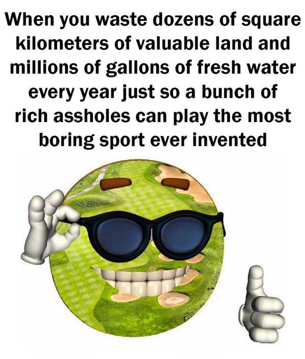 dank memes - - When you waste dozens of square kilometers of valuable land and millions of gallons of fresh water every year just so a bunch of rich assholes can play the most boring sport ever invented O