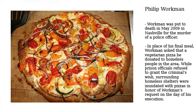 last meals of inmates - Philip Workman Workman was put to death in in Nashville for the murder of a police officer. In place of his final meal, Workman asked that a vegetarian pizza be donated to homeless people in the area. While prison officials refused