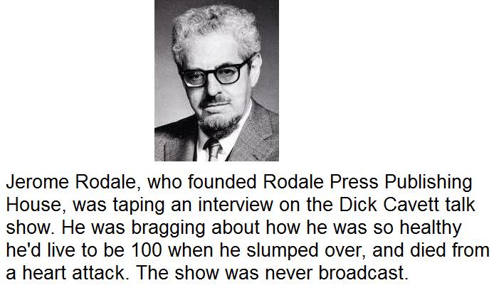 world history trivia facts - Jerome Rodale, who founded Rodale Press Publishing House, was taping an interview on the Dick Cavett talk show. He was bragging about how he was so healthy he'd live to be 100 when he slumped over, and died from a heart attack
