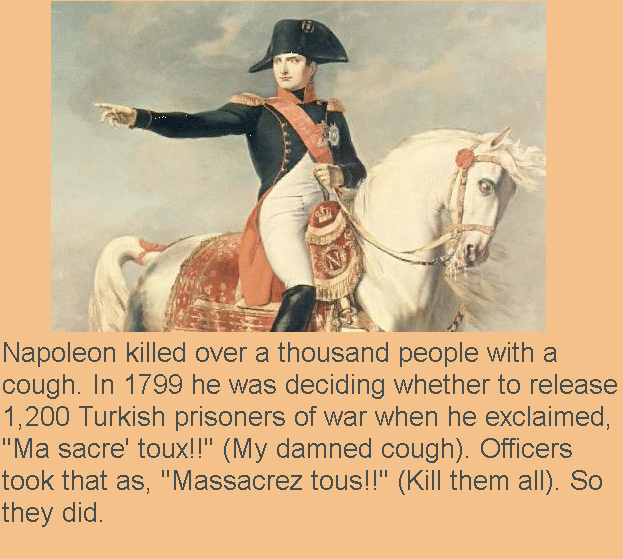 dictator of france - Napoleon killed over a thousand people with a cough. In 1799 he was deciding whether to release 1,200 Turkish prisoners of war when he exclaimed, "Ma sacre' toux!!" My damned cough. Officers took that as, "Massacrez tous!!" Kill them 