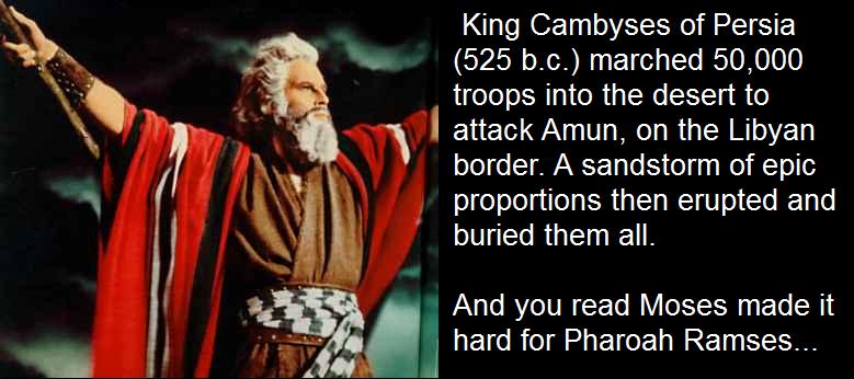 steven spielberg warner bros - King Cambyses of Persia 525 b.c. marched 50,000 troops into the desert to attack Amun on the Libyan border. A sandstorm of epic proportions then erupted and buried them all. And you read Moses made it hard for Pharoah Ramses